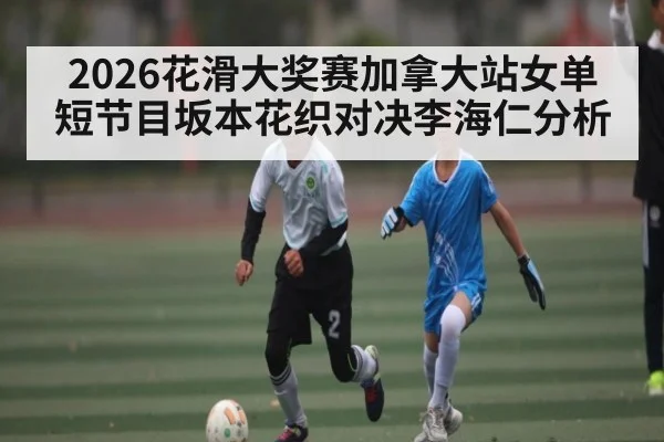 2026花滑大奖赛加拿大站女单短节目坂本花织对决李海仁分析