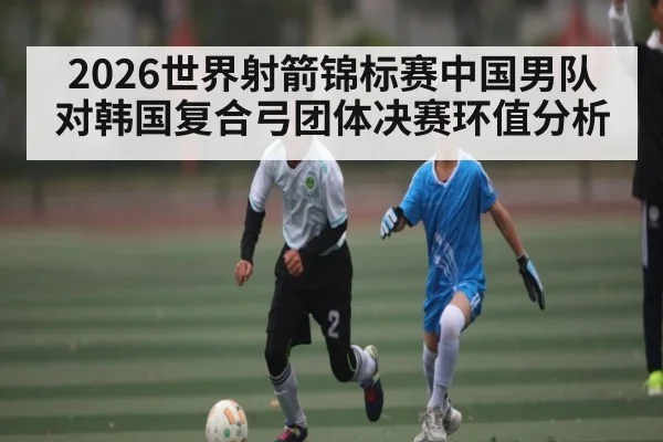 2026世界射箭锦标赛中国男队对韩国复合弓团体决赛环值分析